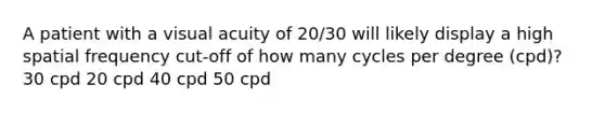 A patient with a visual acuity of 20/30 will likely display a high spatial frequency cut-off of how many cycles per degree (cpd)? 30 cpd 20 cpd 40 cpd 50 cpd