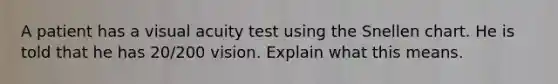 A patient has a visual acuity test using the Snellen chart. He is told that he has 20/200 vision. Explain what this means.