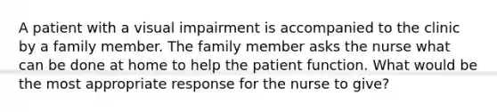 A patient with a visual impairment is accompanied to the clinic by a family member. The family member asks the nurse what can be done at home to help the patient function. What would be the most appropriate response for the nurse to give?