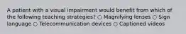 A patient with a visual impairment would benefit from which of the following teaching strategies? ○ Magnifying lenses ○ Sign language ○ Telecommunication devices ○ Captioned videos