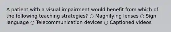 A patient with a visual impairment would benefit from which of the following teaching strategies? ○ Magnifying lenses ○ Sign language ○ Telecommunication devices ○ Captioned videos