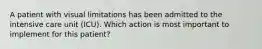 A patient with visual limitations has been admitted to the intensive care unit (ICU). Which action is most important to implement for this patient?