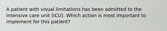 A patient with visual limitations has been admitted to the intensive care unit (ICU). Which action is most important to implement for this patient?