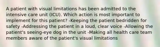 A patient with visual limitations has been admitted to the intensive care unit (ICU). Which action is most important to implement for this patient? -Keeping the patient bedridden for safety -Addressing the patient in a loud, clear voice -Allowing the patient's seeing-eye dog in the unit -Making all health care team members aware of the patient's visual limitations