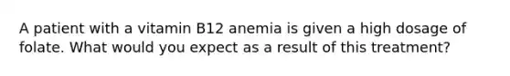 A patient with a vitamin B12 anemia is given a high dosage of folate. What would you expect as a result of this treatment?