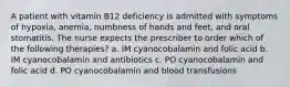 A patient with vitamin B12 deficiency is admitted with symptoms of hypoxia, anemia, numbness of hands and feet, and oral stomatitis. The nurse expects the prescriber to order which of the following therapies? a. IM cyanocobalamin and folic acid b. IM cyanocobalamin and antibiotics c. PO cyanocobalamin and folic acid d. PO cyanocobalamin and blood transfusions