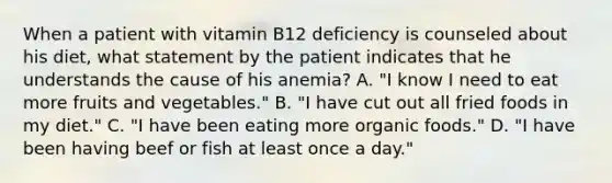 When a patient with vitamin B12 deficiency is counseled about his diet, what statement by the patient indicates that he understands the cause of his anemia? A. "I know I need to eat more fruits and vegetables." B. "I have cut out all fried foods in my diet." C. "I have been eating more organic foods." D. "I have been having beef or fish at least once a day."