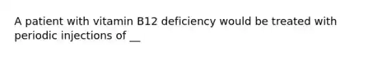 A patient with vitamin B12 deficiency would be treated with periodic injections of​ __