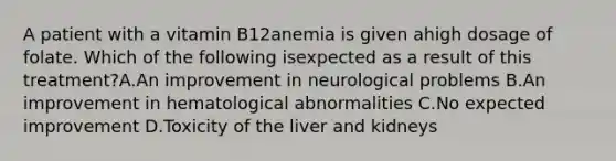 A patient with a vitamin B12anemia is given ahigh dosage of folate. Which of the following isexpected as a result of this treatment?A.An improvement in neurological problems B.An improvement in hematological abnormalities C.No expected improvement D.Toxicity of the liver and kidneys