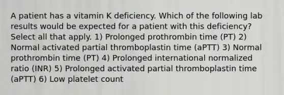 A patient has a vitamin K deficiency. Which of the following lab results would be expected for a patient with this deficiency? Select all that apply. 1) Prolonged prothrombin time (PT) 2) Normal activated partial thromboplastin time (aPTT) 3) Normal prothrombin time (PT) 4) Prolonged international normalized ratio (INR) 5) Prolonged activated partial thromboplastin time (aPTT) 6) Low platelet count