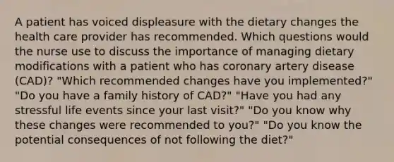 A patient has voiced displeasure with the dietary changes the health care provider has recommended. Which questions would the nurse use to discuss the importance of managing dietary modifications with a patient who has coronary artery disease (CAD)? "Which recommended changes have you implemented?" "Do you have a family history of CAD?" "Have you had any stressful life events since your last visit?" "Do you know why these changes were recommended to you?" "Do you know the potential consequences of not following the diet?"