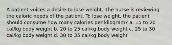 A patient voices a desire to lose weight. The nurse is reviewing the caloric needs of the patient. To lose weight, the patient should consume how many calories per kilogram? a. 15 to 20 cal/kg body weight b. 20 to 25 cal/kg body weight c. 25 to 30 cal/kg body weight d. 30 to 35 cal/kg body weight