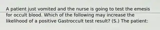 A patient just vomited and the nurse is going to test the emesis for occult blood. Which of the following may increase the likelihood of a positive Gastroccult test result? (S.) The patient: