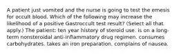 A patient just vomited and the nurse is going to test the emesis for occult blood. Which of the following may increase the likelihood of a positive Gastroccult test result? (Select all that apply.) The patient: ten year history of steroid use. is on a long-term nonsteroidal anti-inflammatory drug regimen. consumes carbohydrates. takes an iron preparation. complains of nausea.