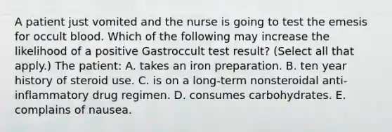 A patient just vomited and the nurse is going to test the emesis for occult blood. Which of the following may increase the likelihood of a positive Gastroccult test result? (Select all that apply.) The patient: A. takes an iron preparation. B. ten year history of steroid use. C. is on a long-term nonsteroidal anti-inflammatory drug regimen. D. consumes carbohydrates. E. complains of nausea.