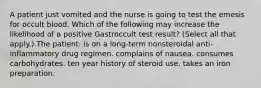 A patient just vomited and the nurse is going to test the emesis for occult blood. Which of the following may increase the likelihood of a positive Gastroccult test result? (Select all that apply.) The patient: is on a long-term nonsteroidal anti-inflammatory drug regimen. complains of nausea. consumes carbohydrates. ten year history of steroid use. takes an iron preparation.