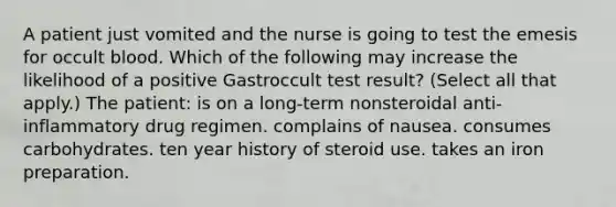 A patient just vomited and the nurse is going to test the emesis for occult blood. Which of the following may increase the likelihood of a positive Gastroccult test result? (Select all that apply.) The patient: is on a long-term nonsteroidal anti-inflammatory drug regimen. complains of nausea. consumes carbohydrates. ten year history of steroid use. takes an iron preparation.