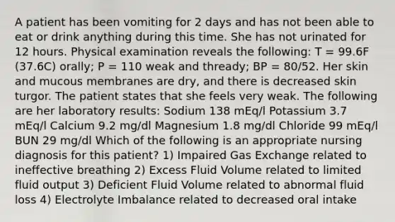 A patient has been vomiting for 2 days and has not been able to eat or drink anything during this time. She has not urinated for 12 hours. Physical examination reveals the following: T = 99.6F (37.6C) orally; P = 110 weak and thready; BP = 80/52. Her skin and mucous membranes are dry, and there is decreased skin turgor. The patient states that she feels very weak. The following are her laboratory results: Sodium 138 mEq/l Potassium 3.7 mEq/l Calcium 9.2 mg/dl Magnesium 1.8 mg/dl Chloride 99 mEq/l BUN 29 mg/dl Which of the following is an appropriate nursing diagnosis for this patient? 1) Impaired Gas Exchange related to ineffective breathing 2) Excess Fluid Volume related to limited fluid output 3) Deficient Fluid Volume related to abnormal fluid loss 4) Electrolyte Imbalance related to decreased oral intake