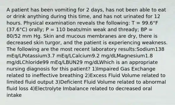 A patient has been vomiting for 2 days, has not been able to eat or drink anything during this time, and has not urinated for 12 hours. Physical examination reveals the following: T = 99.6°F (37.6°C) orally; P = 110 beats/min weak and thready; BP = 80/52 mm Hg. Skin and mucous membranes are dry, there is decreased skin turgor, and the patient is experiencing weakness. The following are the most recent laboratory results:Sodium138 mEq/LPotassium3.7 mEq/LCalcium9.2 mg/dLMagnesium1.8 mg/dLChloride99 mEq/LBUN29 mg/dLWhich is an appropriate nursing diagnosis for this patient? 1)Impaired Gas Exchange related to ineffective breathing 2)Excess Fluid Volume related to limited fluid output 3)Deficient Fluid Volume related to abnormal fluid loss 4)Electrolyte Imbalance related to decreased oral intake