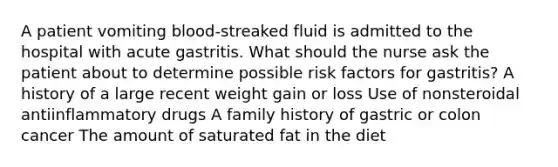 A patient vomiting blood-streaked fluid is admitted to the hospital with acute gastritis. What should the nurse ask the patient about to determine possible risk factors for gastritis? A history of a large recent weight gain or loss Use of nonsteroidal antiinflammatory drugs A family history of gastric or colon cancer The amount of saturated fat in the diet