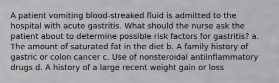 A patient vomiting blood-streaked fluid is admitted to the hospital with acute gastritis. What should the nurse ask the patient about to determine possible risk factors for gastritis? a. The amount of saturated fat in the diet b. A family history of gastric or colon cancer c. Use of nonsteroidal antiinflammatory drugs d. A history of a large recent weight gain or loss