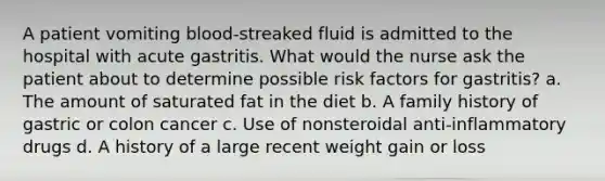 A patient vomiting blood-streaked fluid is admitted to the hospital with acute gastritis. What would the nurse ask the patient about to determine possible risk factors for gastritis? a. The amount of saturated fat in the diet b. A family history of gastric or colon cancer c. Use of nonsteroidal anti-inflammatory drugs d. A history of a large recent weight gain or loss