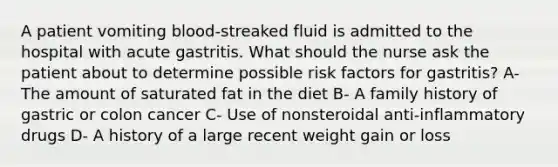 A patient vomiting blood-streaked fluid is admitted to the hospital with acute gastritis. What should the nurse ask the patient about to determine possible risk factors for gastritis? A- The amount of saturated fat in the diet B- A family history of gastric or colon cancer C- Use of nonsteroidal anti-inflammatory drugs D- A history of a large recent weight gain or loss