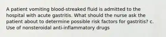 A patient vomiting blood-streaked fluid is admitted to the hospital with acute gastritis. What should the nurse ask the patient about to determine possible risk factors for gastritis? c. Use of nonsteroidal anti-inflammatory drugs