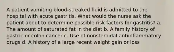 A patient vomiting blood-streaked fluid is admitted to the hospital with acute gastritis. What would the nurse ask the patient about to determine possible risk factors for gastritis? a. The amount of saturated fat in the diet b. A family history of gastric or colon cancer c. Use of nonsteroidal antiinflammatory drugs d. A history of a large recent weight gain or loss