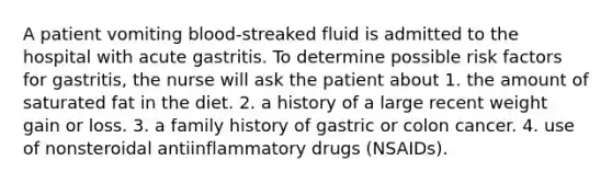 A patient vomiting blood-streaked fluid is admitted to the hospital with acute gastritis. To determine possible risk factors for gastritis, the nurse will ask the patient about 1. the amount of saturated fat in the diet. 2. a history of a large recent weight gain or loss. 3. a family history of gastric or colon cancer. 4. use of nonsteroidal antiinflammatory drugs (NSAIDs).