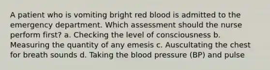 A patient who is vomiting bright red blood is admitted to the emergency department. Which assessment should the nurse perform first? a. Checking the level of consciousness b. Measuring the quantity of any emesis c. Auscultating the chest for breath sounds d. Taking the blood pressure (BP) and pulse