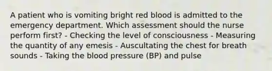 A patient who is vomiting bright red blood is admitted to the emergency department. Which assessment should the nurse perform first? - Checking the level of consciousness - Measuring the quantity of any emesis - Auscultating the chest for breath sounds - Taking the blood pressure (BP) and pulse