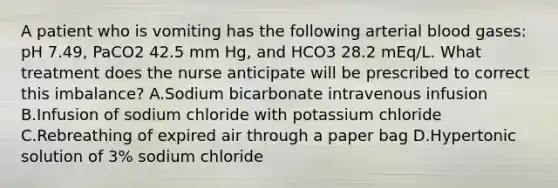 A patient who is vomiting has the following arterial blood gases: pH 7.49, PaCO2 42.5 mm Hg, and HCO3 28.2 mEq/L. What treatment does the nurse anticipate will be prescribed to correct this imbalance? A.Sodium bicarbonate intravenous infusion B.Infusion of sodium chloride with potassium chloride C.Rebreathing of expired air through a paper bag D.Hypertonic solution of 3% sodium chloride