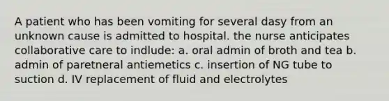 A patient who has been vomiting for several dasy from an unknown cause is admitted to hospital. the nurse anticipates collaborative care to indlude: a. oral admin of broth and tea b. admin of paretneral antiemetics c. insertion of NG tube to suction d. IV replacement of fluid and electrolytes