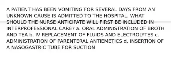 A PATIENT HAS BEEN VOMITING FOR SEVERAL DAYS FROM AN UNKNOWN CAUSE IS ADMITTED TO THE HOSPITAL. WHAT SHOULD THE NURSE ANTICIPATE WILL FIRST BE INCLUDED IN INTERPROFESSIONAL CARE? a. ORAL ADMINISTRATION OF BROTH AND TEA b. IV REPLACEMENT OF FLUIDS AND ELECTROLYTES c. ADMINISTRATION OF PARENTERAL ANTIEMETICS d. INSERTION OF A NASOGASTRIC TUBE FOR SUCTION