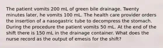 The patient vomits 200 mL of green bile drainage. Twenty minutes later, he vomits 100 mL. The health care provider orders the insertion of a nasogastric tube to decompress the stomach. During the procedure the patient vomits 50 mL. At the end of the shift there is 150 mL in the drainage container. What does the nurse record as the output of emesis for the shift?