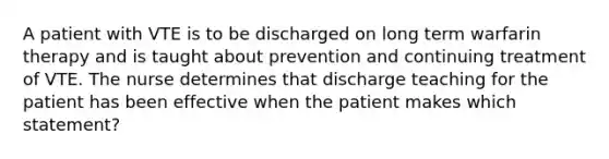 A patient with VTE is to be discharged on long term warfarin therapy and is taught about prevention and continuing treatment of VTE. The nurse determines that discharge teaching for the patient has been effective when the patient makes which statement?