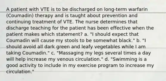 A patient with VTE is to be discharged on long-term warfarin (Coumadin) therapy and is taught about prevention and continuing treatment of VTE. The nurse determines that discharge teaching for the patient has been effective when the patient makes which statement? a. "I should expect that Coumadin will cause my stools to be somewhat black." b. "I should avoid all dark green and leafy vegetables while I am taking Coumadin." c. "Massaging my legs several times a day will help increase my venous circulation." d. "Swimming is a good activity to include in my exercise program to increase my circulation."