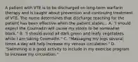 A patient with VTE is to be discharged on long-term warfarin therapy and is taught about prevention and continuing treatment of VTE. The nurse determines that discharge teaching for the patient has been effective when the patient states... A. "I should expect the Coumadin will cause my stools to be somewhat black." B. "I should avoid all dark green and leafy vegetables while I am taking Coumadin." C. "Massaging my legs several times a day will help increase my venous circulation." D. "Swimming is a good activity to include in my exercise program to increase my circulation."