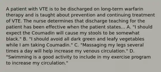 A patient with VTE is to be discharged on long-term warfarin therapy and is taught about prevention and continuing treatment of VTE. The nurse determines that discharge teaching for the patient has been effective when the patient states... A. "I should expect the Coumadin will cause my stools to be somewhat black." B. "I should avoid all dark green and leafy vegetables while I am taking Coumadin." C. "Massaging my legs several times a day will help increase my venous circulation." D. "Swimming is a good activity to include in my exercise program to increase my circulation."