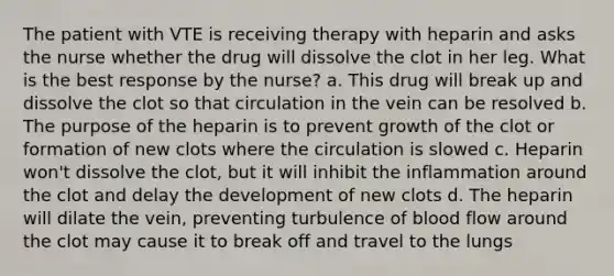 The patient with VTE is receiving therapy with heparin and asks the nurse whether the drug will dissolve the clot in her leg. What is the best response by the nurse? a. This drug will break up and dissolve the clot so that circulation in the vein can be resolved b. The purpose of the heparin is to prevent growth of the clot or formation of new clots where the circulation is slowed c. Heparin won't dissolve the clot, but it will inhibit the inflammation around the clot and delay the development of new clots d. The heparin will dilate the vein, preventing turbulence of blood flow around the clot may cause it to break off and travel to the lungs