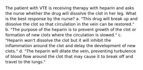 The patient with VTE is receiving therapy with heparin and asks the nurse whether the drug will dissolve the clot in her leg. What is the best response by the nurse? a. "This drug will break up and dissolve the clot so that circulation in the vein can be restored." b. "The purpose of the heparin is to prevent growth of the clot or formation of new clots where the circulation is slowed." c. "Heparin won't dissolve the clot but it will inhibit the inflammation around the clot and delay the development of new clots." d. "The heparin will dilate the vein, preventing turbulence of blood flow around the clot that may cause it to break off and travel to the lungs."