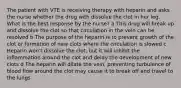 The patient with VTE is receiving therapy with heparin and asks the nurse whether the drug with dissolve the clot in her leg. What is the best response by the nurse?​ a This drug will break up and dissolve the clot so that circulation in the vein can be resolved​ b The purpose of the heparin is to prevent growth of the clot or formation of new clots where the circulation is slowed​ c Heparin won't dissolve the clot, but it will inhibit the inflammation around the clot and delay the development of new clots​ d The heparin will dilate the vein, preventing turbulence of blood flow around the clot may cause it to break off and travel to the lungs