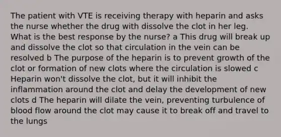 The patient with VTE is receiving therapy with heparin and asks the nurse whether the drug with dissolve the clot in her leg. What is the best response by the nurse?​ a This drug will break up and dissolve the clot so that circulation in the vein can be resolved​ b The purpose of the heparin is to prevent growth of the clot or formation of new clots where the circulation is slowed​ c Heparin won't dissolve the clot, but it will inhibit the inflammation around the clot and delay the development of new clots​ d The heparin will dilate the vein, preventing turbulence of blood flow around the clot may cause it to break off and travel to the lungs