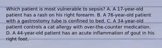 Which patient is most vulnerable to​ sepsis? A. A​ 17-year-old patient has a rash on his right forearm. B. A​ 76-year-old patient with a gastrostomy tube is confined to bed. C. A​ 34-year-old patient controls a cat allergy with​ over-the-counter medication. D. A​ 44-year-old patient has an acute inflammation of gout in his right foot.