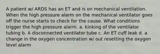 A patient w/ ARDS has an ET and is on mechanical ventilation. When the high pressure alarm on the mechanical ventilator goes off the nurse starts to check for the cause. What conditions trigger the high pressure alarm. a. kinking of the ventilator tubing b. A disconnected ventilator tube c. An ET cuff leak d. a change in the oxygen concentration w/ out resetting the oxygen level alarm