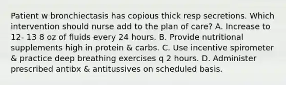 Patient w bronchiectasis has copious thick resp secretions. Which intervention should nurse add to the plan of care? A. Increase to 12- 13 8 oz of fluids every 24 hours. B. Provide nutritional supplements high in protein & carbs. C. Use incentive spirometer & practice deep breathing exercises q 2 hours. D. Administer prescribed antibx & antitussives on scheduled basis.