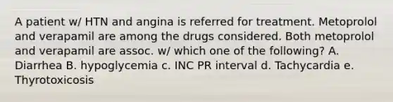 A patient w/ HTN and angina is referred for treatment. Metoprolol and verapamil are among the drugs considered. Both metoprolol and verapamil are assoc. w/ which one of the following? A. Diarrhea B. hypoglycemia c. INC PR interval d. Tachycardia e. Thyrotoxicosis