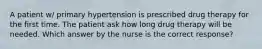 A patient w/ primary hypertension is prescribed drug therapy for the first time. The patient ask how long drug therapy will be needed. Which answer by the nurse is the correct response?