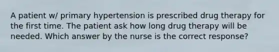 A patient w/ primary hypertension is prescribed drug therapy for the first time. The patient ask how long drug therapy will be needed. Which answer by the nurse is the correct response?